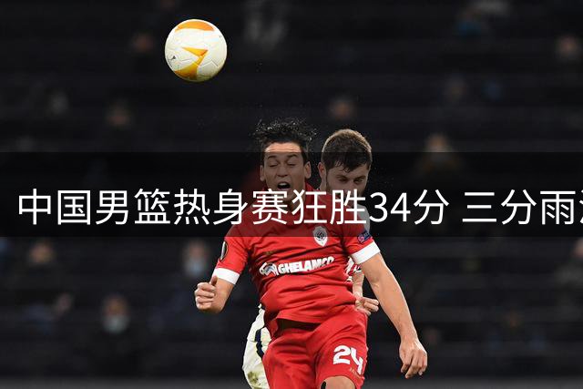 中国男篮热身赛狂胜34分 三分雨浇灭喀麦隆双NBA阵容