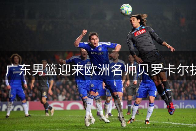 广东男篮迎来欧洲名帅贝罗卡尔执掌帅印 易建联或成新股东引关注