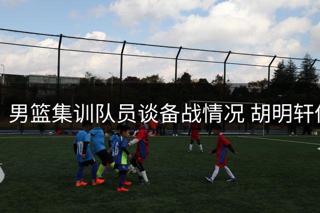男篮集训队员谈备战情况 胡明轩伤愈谈复出