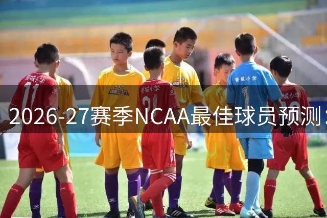 2026-27赛季NCAA最佳球员预测：新生代谁能扛起大旗？
